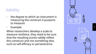17
Validity
▹ the degree to which an instrument is
measuring the construct it purports
to measure
▹ Example:
When researchers develop a scale to
measure resilience, they need to be sure
that the resulting scores validly reflect
this construct and not something else,
such as self-efficacy or perseverance.
 