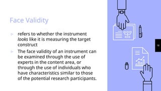 18
Face Validity
▹ refers to whether the instrument
looks like it is measuring the target
construct
▹ The face validity of an instrument can
be examined through the use of
experts in the content area, or
through the use of individuals who
have characteristics similar to those
of the potential research participants.
 