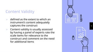 19
Content Validity
▹ defined as the extent to which an
instrument’s content adequately
captures the construct
▹ Content validity is usually assessed
by having a panel of experts rate the
scale items for relevance to the
construct and comment on the need
for additional items
 