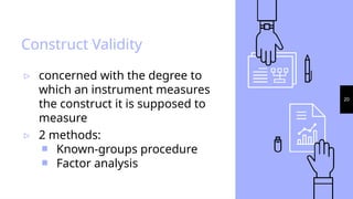 20
Construct Validity
▹ concerned with the degree to
which an instrument measures
the construct it is supposed to
measure
▹ 2 methods:
￭ Known-groups procedure
￭ Factor analysis
 