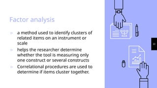 22
Factor analysis
▹ a method used to identify clusters of
related items on an instrument or
scale
▹ helps the researcher determine
whether the tool is measuring only
one construct or several constructs
▹ Correlational procedures are used to
determine if items cluster together.
 