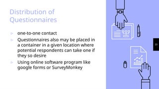 23
Distribution of
Questionnaires
▹ one-to-one contact
▹ Questionnaires also may be placed in
a container in a given location where
potential respondents can take one if
they so desire
▹ Using online software program like
google forms or SurveyMonkey
 