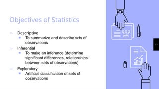 27
Objectives of Statistics
▹ Descriptive
￭ To summarize and describe sets of
observations
▹ Inferential
￭ To make an inference (determine
significant differences, relationships
between sets of observations)
▹ Exploratory
￭ Artificial classification of sets of
observations
 