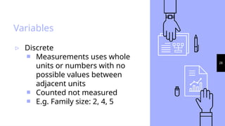 28
Variables
▹ Discrete
￭ Measurements uses whole
units or numbers with no
possible values between
adjacent units
￭ Counted not measured
￭ E.g. Family size: 2, 4, 5
 