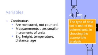 29
Variables
▹ Continuous
￭ Are measured, not counted
￭ Measurements uses smaller
increments of units
￭ E.g. height, temperature,
distance, age
The type of data
set is one of the
determinants in
choosing the
appropriate
analysis
 