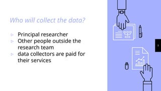 Who will collect the data?
▹ Principal researcher
▹ Other people outside the
research team
▹ data collectors are paid for
their services
3
 