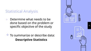 32
Statistical Analysis
▹ Determine what needs to be
done based on the problem or
specific objective of the study
 To summarize or describe data:
Descriptive Statistics
 