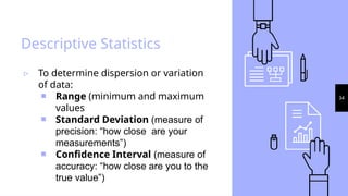 34
Descriptive Statistics
▹ To determine dispersion or variation
of data:
￭ Range (minimum and maximum
values
￭ Standard Deviation (measure of
precision: “how close are your
measurements”)
￭ Confidence Interval (measure of
accuracy: “how close are you to the
true value”)
 