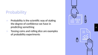 37
Probability
▹ Probability is the scientific way of stating
the degree of confidence we have in
predicting something
▹ Tossing coins and rolling dice are examples
of probability experiments
 