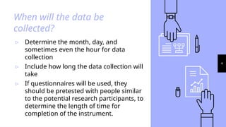 4
When will the data be
collected?
▹ Determine the month, day, and
sometimes even the hour for data
collection
▹ Include how long the data collection will
take
▹ If questionnaires will be used, they
should be pretested with people similar
to the potential research participants, to
determine the length of time for
completion of the instrument.
 