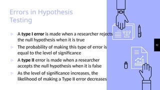 42
Errors in Hypothesis
Testing
▹ A type I error is made when a researcher rejects
the null hypothesis when it is true
▹ The probability of making this type of error is
equal to the level of significance
▹ A type II error is made when a researcher
accepts the null hypothesis when it is false
▹ As the level of significance increases, the
likelihood of making a Type II error decreases
 