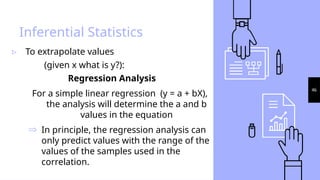 46
Inferential Statistics
▹ To extrapolate values
(given x what is y?):
Regression Analysis
For a simple linear regression (y = a + bX),
the analysis will determine the a and b
values in the equation
Þ In principle, the regression analysis can
only predict values with the range of the
values of the samples used in the
correlation.
 