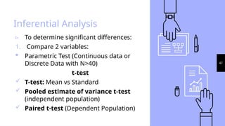 47
Inferential Analysis
▹ To determine significant differences:
1. Compare 2 variables:
 Parametric Test (Continuous data or
Discrete Data with N>40)
t-test
 T-test: Mean vs Standard
 Pooled estimate of variance t-test
(independent population)
 Paired t-test (Dependent Population)
 