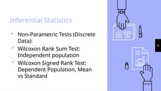 48
Inferential Statistics
 Non-Parametric Tests (Discrete
Data):
 Wilcoxon Rank Sum Test:
Independent population
 Wilcoxon Signed Rank Test:
Dependent Population, Mean
vs Standard
 