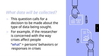 6
What data will be collected?
▹ This question calls for a
decision to be made about the
type of data being sought.
▹ For example, if the researcher
is concerned with the way
crises affect people
“what” > persons’ behaviors or
responses in crises
 