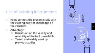 9
Use of existing instruments
▹ helps connect the present study with
the existing body of knowledge on
the variables
▹ Advantage:
￭ Discussion on the validity and
reliability of the tool is available
￭ Tested and widely used by
previous studies
 