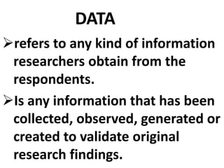 DATA
refers to any kind of information
researchers obtain from the
respondents.
Is any information that has been
collected, observed, generated or
created to validate original
research findings.
 