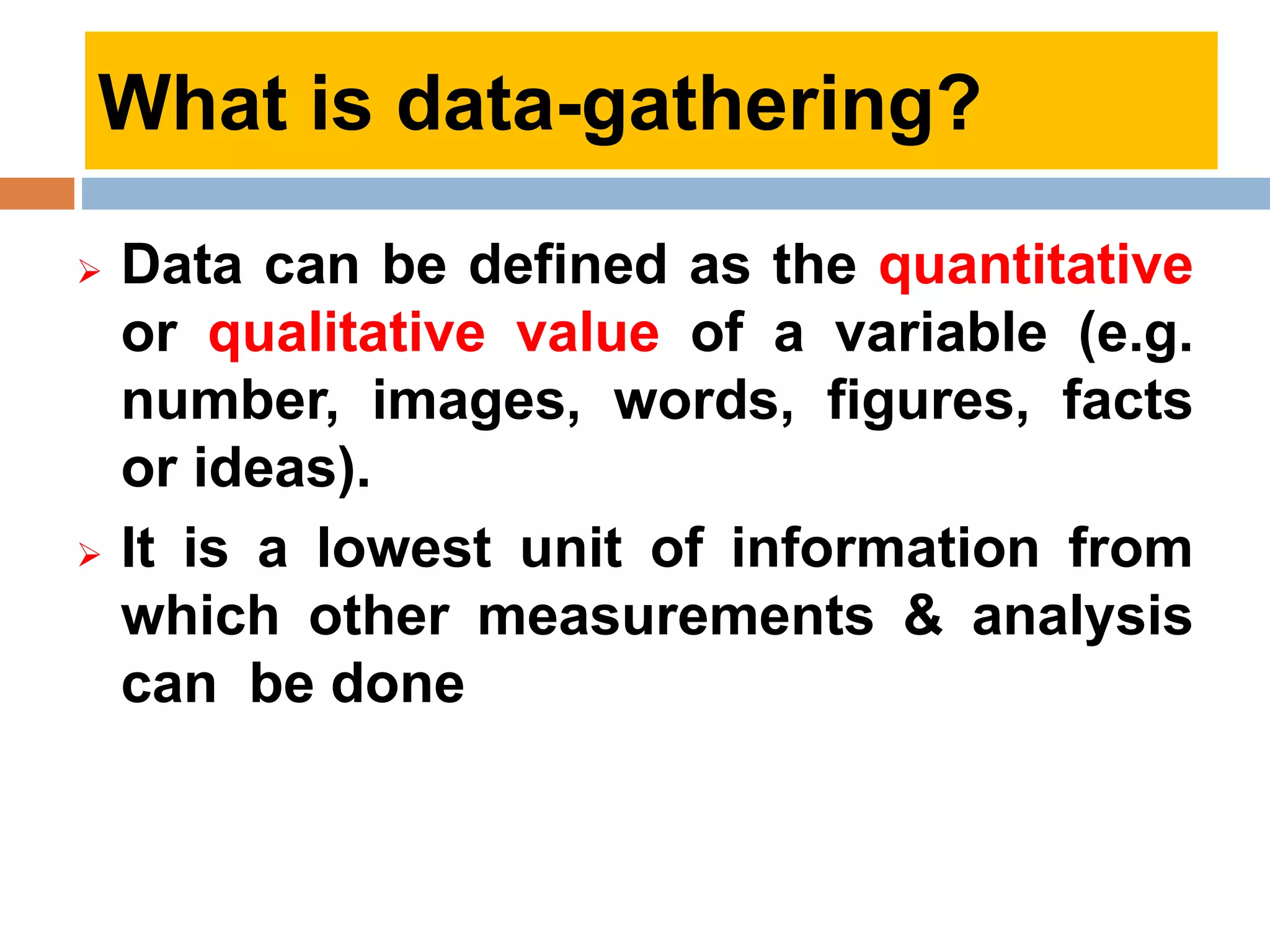  Data can be defined as the quantitative
or qualitative value of a variable (e.g.
number, images, words, figures, facts
or ideas).
 It is a lowest unit of information from
which other measurements & analysis
can be done
What is data-gathering?
 