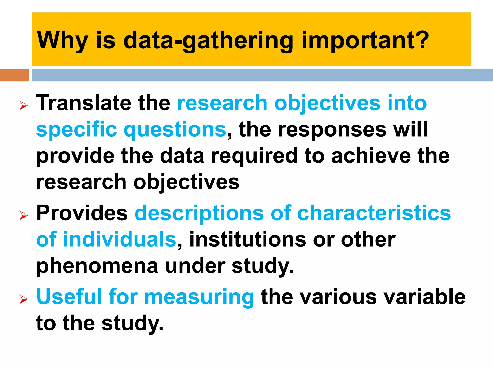  Translate the research objectives into
specific questions, the responses will
provide the data required to achieve the
research objectives
 Provides descriptions of characteristics
of individuals, institutions or other
phenomena under study.
 Useful for measuring the various variable
to the study.
Why is data-gathering important?
 