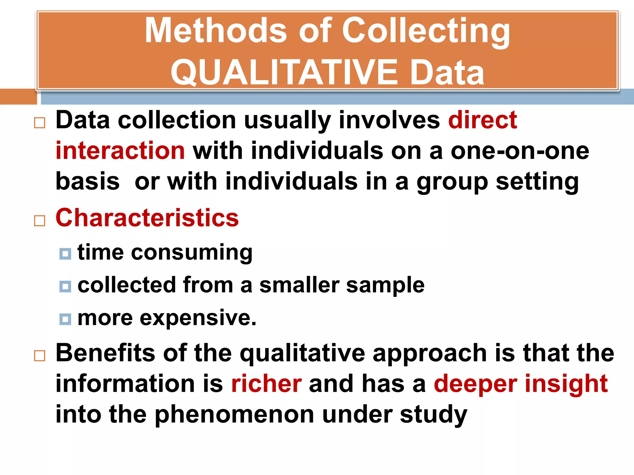 Methods of Collecting
QUALITATIVE Data
 Data collection usually involves direct
interaction with individuals on a one-on-one
basis or with individuals in a group setting
 Characteristics
 time consuming
 collected from a smaller sample
 more expensive.
 Benefits of the qualitative approach is that the
information is richer and has a deeper insight
into the phenomenon under study
 
