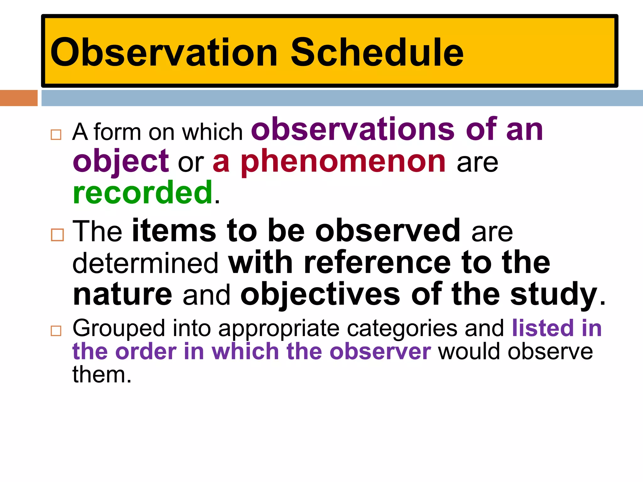 Observation Schedule
 A form on which observations of an
object or a phenomenon are
recorded.
 The items to be observed are
determined with reference to the
nature and objectives of the study.
 Grouped into appropriate categories and listed in
the order in which the observer would observe
them.
 