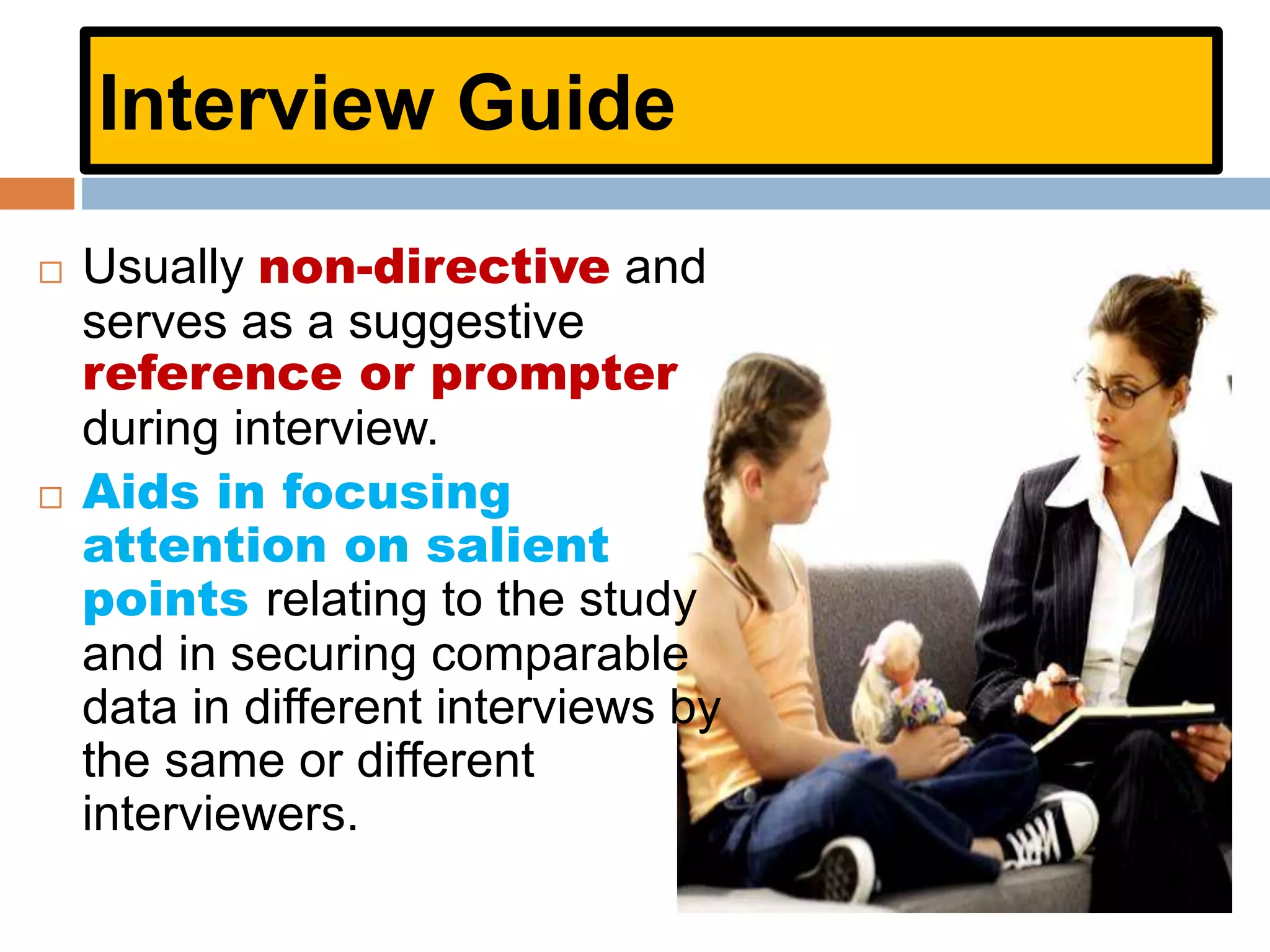 Interview Guide
 Usually non-directive and
serves as a suggestive
reference or prompter
during interview.
 Aids in focusing
attention on salient
points relating to the study
and in securing comparable
data in different interviews by
the same or different
interviewers.
 