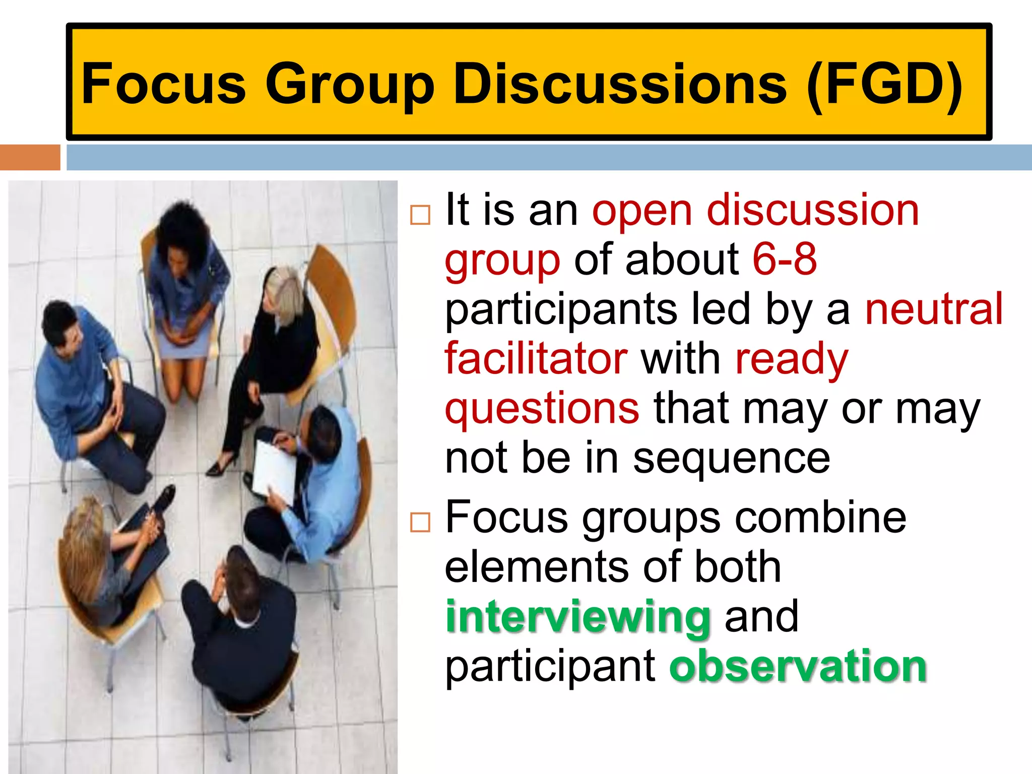Focus Group Discussions (FGD)
 It is an open discussion
group of about 6-8
participants led by a neutral
facilitator with ready
questions that may or may
not be in sequence
 Focus groups combine
elements of both
interviewing and
participant observation
 