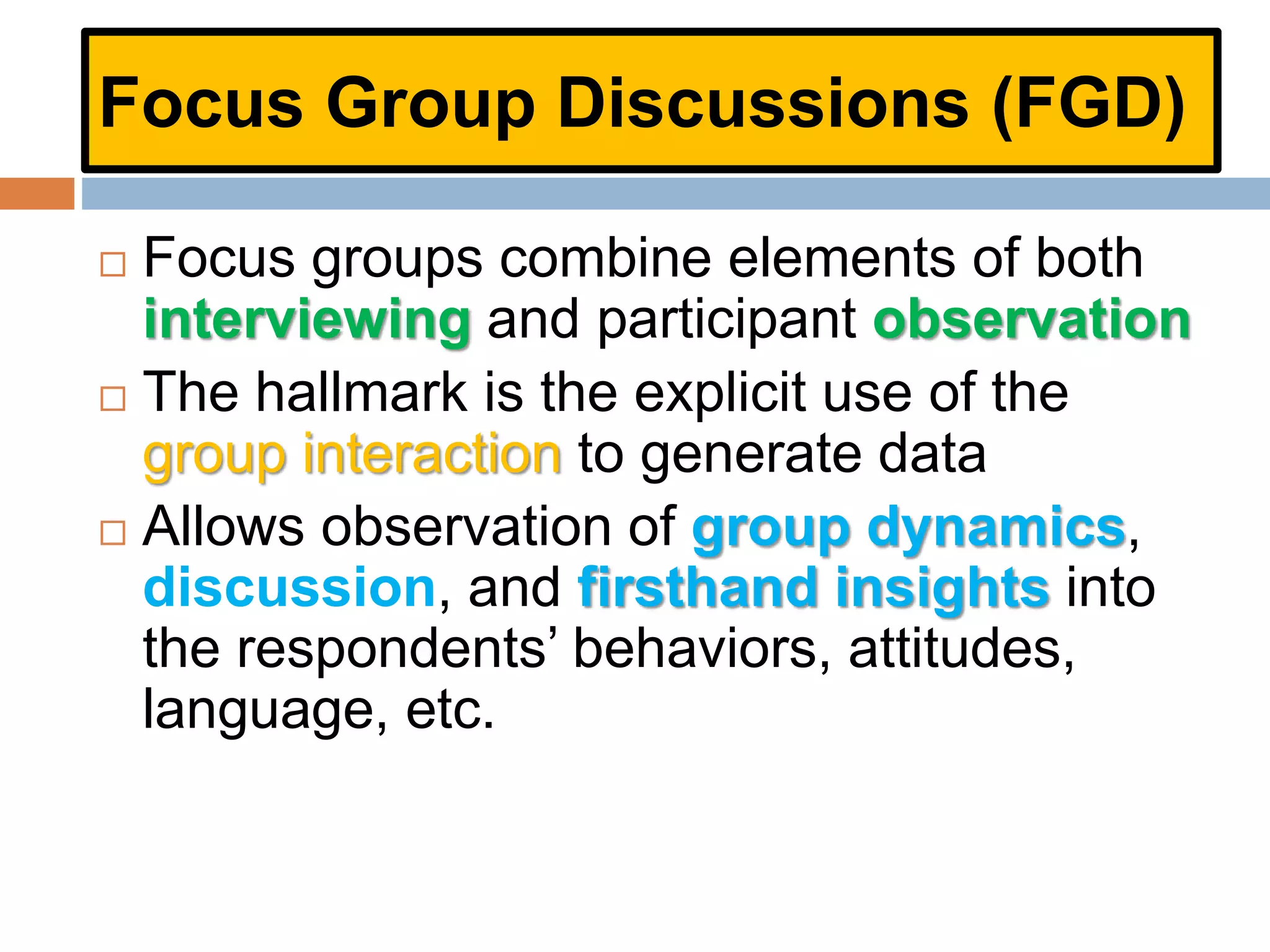 Focus Group Discussions (FGD)
 Focus groups combine elements of both
interviewing and participant observation
 The hallmark is the explicit use of the
group interaction to generate data
 Allows observation of group dynamics,
discussion, and firsthand insights into
the respondents’ behaviors, attitudes,
language, etc.
 