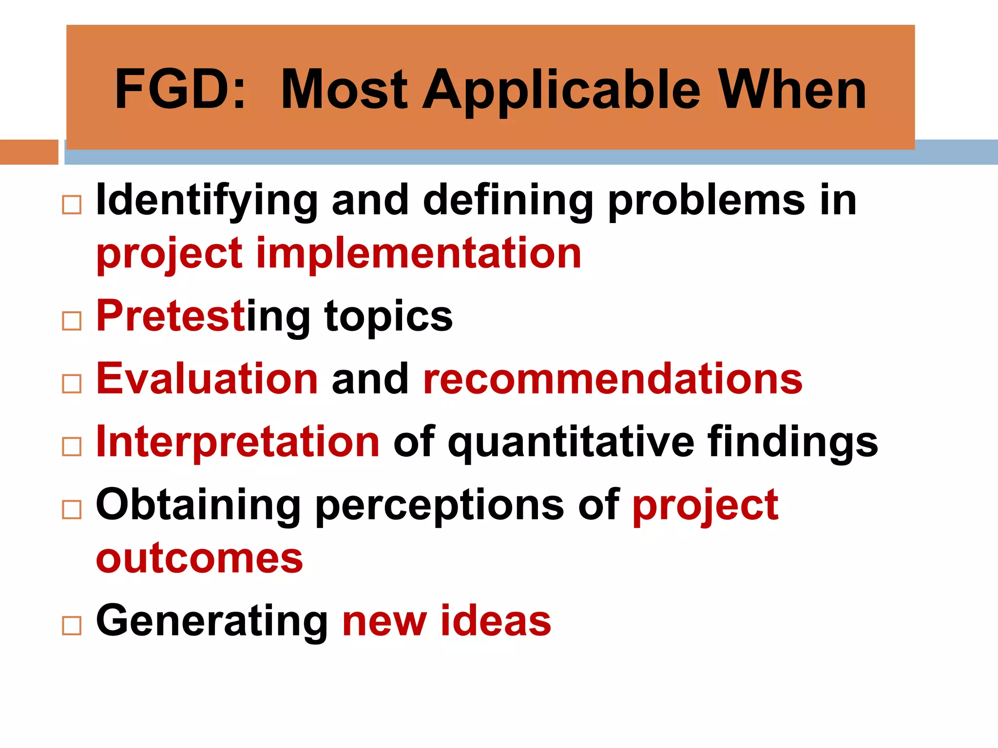 FGD: Most Applicable When
 Identifying and defining problems in
project implementation
 Pretesting topics
 Evaluation and recommendations
 Interpretation of quantitative findings
 Obtaining perceptions of project
outcomes
 Generating new ideas
 