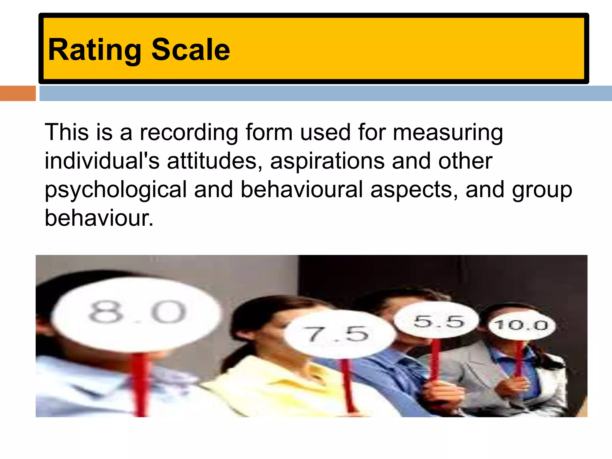 Rating Scale
This is a recording form used for measuring
individual's attitudes, aspirations and other
psychological and behavioural aspects, and group
behaviour.
 