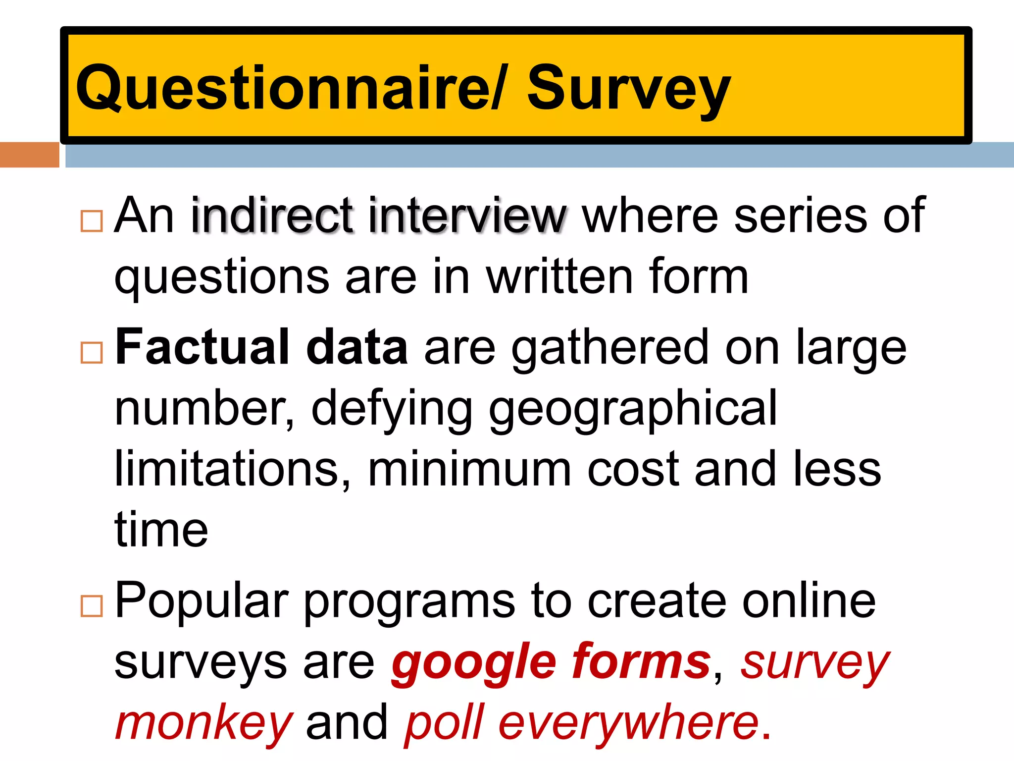 Questionnaire/ Survey
 An indirect interview where series of
questions are in written form
 Factual data are gathered on large
number, defying geographical
limitations, minimum cost and less
time
 Popular programs to create online
surveys are google forms, survey
monkey and poll everywhere.
 