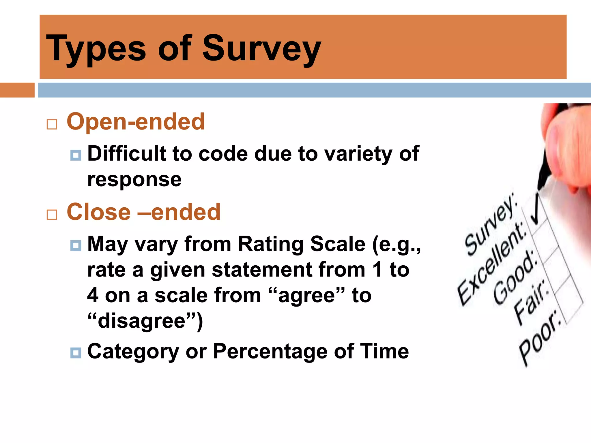 Types of Survey
 Open-ended
 Difficult to code due to variety of
response
 Close –ended
 May vary from Rating Scale (e.g.,
rate a given statement from 1 to
4 on a scale from “agree” to
“disagree”)
 Category or Percentage of Time
 