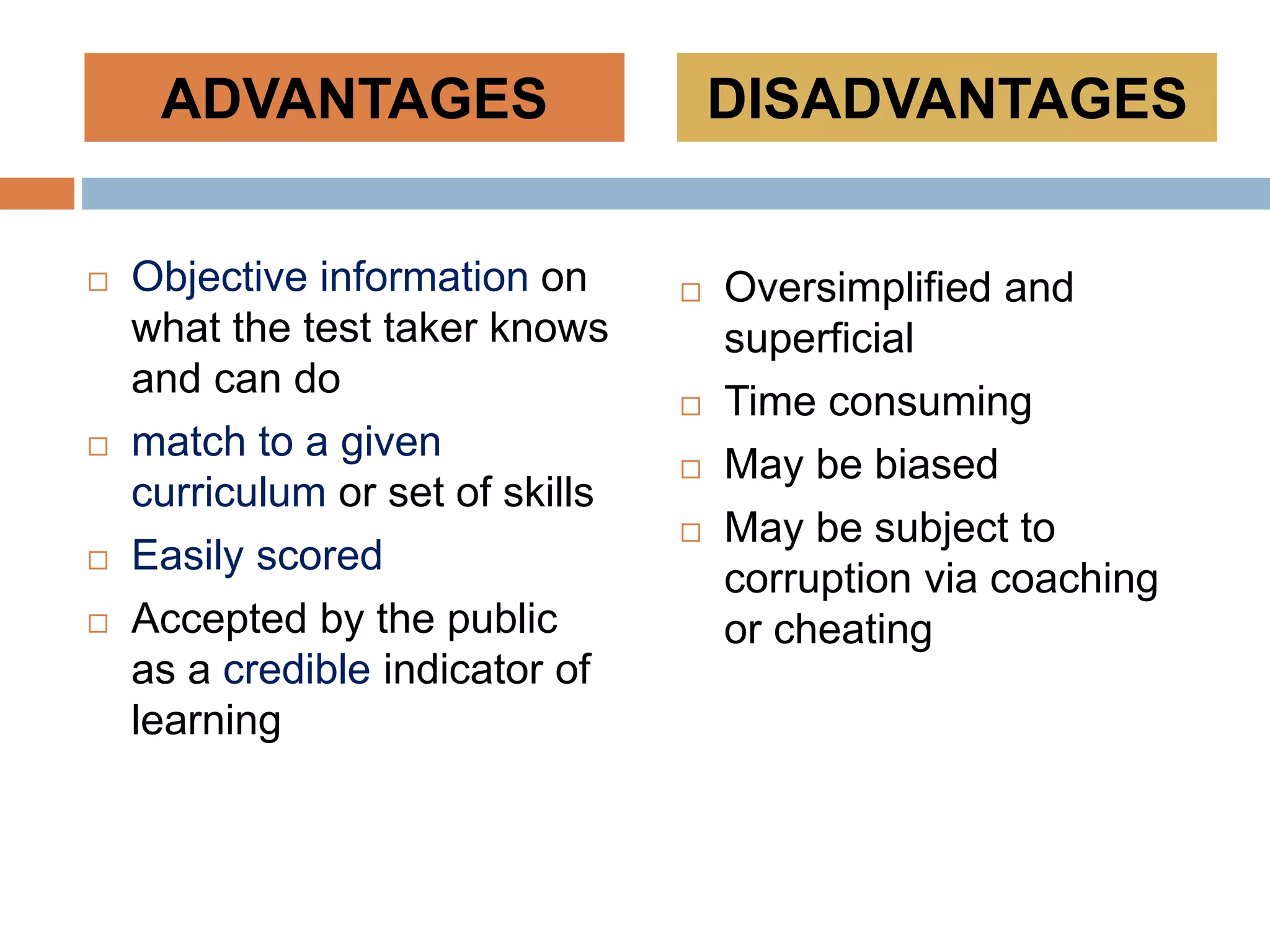  Objective information on
what the test taker knows
and can do
 match to a given
curriculum or set of skills
 Easily scored
 Accepted by the public
as a credible indicator of
learning
 Oversimplified and
superficial
 Time consuming
 May be biased
 May be subject to
corruption via coaching
or cheating
ADVANTAGES DISADVANTAGES
 