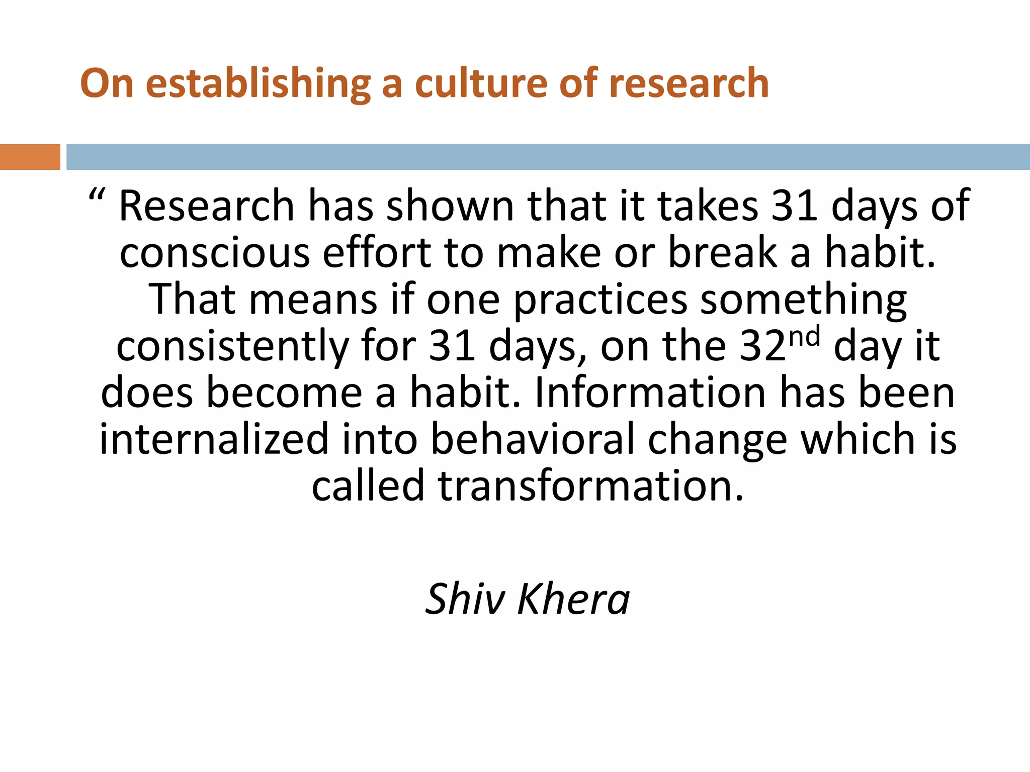 On establishing a culture of research
“ Research has shown that it takes 31 days of
conscious effort to make or break a habit.
That means if one practices something
consistently for 31 days, on the 32nd day it
does become a habit. Information has been
internalized into behavioral change which is
called transformation.
Shiv Khera
 