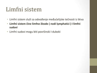 Limfni sistem
• Limfni sistem služi za odvođenje međućelijske tečnosti iz tkiva
• Limfni sistem čine limfne žlezde ( nodi lymphatici ) I limfni
sudovi
• Limfni sudovi mogu biti površinski I duboki
 