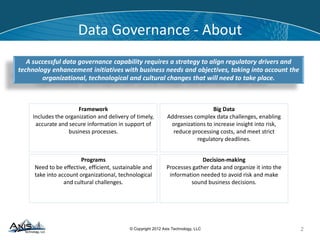 © Copyright 2014 Axis Technology, LLC
Data Governance - About
2
A successful data governance capability requires a strategy to align regulatory drivers and
technology enhancement initiatives with business needs and objectives, taking into account the
organizational, technological and cultural changes that will need to take place.
Framework
Includes the organization and delivery of timely,
accurate and secure information in support of
business processes.
Programs
Need to be effective, efficient, sustainable and
take into account organizational, technological
and cultural challenges.
Decision-making
Processes gather data and organize it into the
information needed to avoid risk and make
sound business decisions.
Big Data
Addresses complex data challenges, enabling
organizations to increase insight into risk,
reduce processing costs, and meet strict
regulatory deadlines.
 