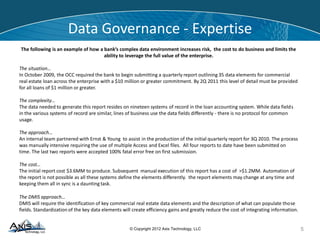 © Copyright 2014 Axis Technology, LLC
Data Governance - Expertise
5
The following is an example of how a bank’s complex data environment increases risk, the cost to do business and limits the
ability to leverage the full value of the enterprise.
The situation…
In October 2009, the OCC required the bank to begin submitting a quarterly report outlining 35 data elements for commercial
real estate loan across the enterprise with a $10 million or greater commitment. By 2Q 2011 this level of detail must be provided
for all loans of $1 million or greater.
The complexity…
The data needed to generate this report resides on nineteen systems of record in the loan accounting system. While data fields
in the various systems of record are similar, lines of business use the data fields differently - there is no protocol for common
usage.
The approach…
An internal team partnered with Ernst & Young to assist in the production of the initial quarterly report for 3Q 2010. The process
was manually intensive requiring the use of multiple Access and Excel files. All four reports to date have been submitted on
time. The last two reports were accepted 100% fatal error free on first submission.
The cost…
The initial report cost $3.6MM to produce. Subsequent manual execution of this report has a cost of >$1.2MM. Automation of
the report is not possible as all these systems define the elements differently. the report elements may change at any time and
keeping them all in sync is a daunting task.
The DMIS approach…
DMIS will require the identification of key commercial real estate data elements and the description of what can populate those
fields. Standardization of the key data elements will create efficiency gains and greatly reduce the cost of integrating information.
 
