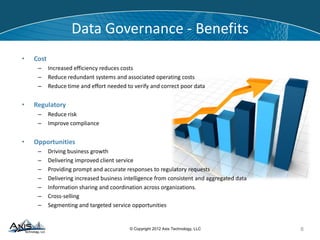 © Copyright 2014 Axis Technology, LLC
• Cost
– Increased efficiency reduces costs
– Reduce redundant systems and associated operating costs
– Reduce time and effort needed to verify and correct poor data
• Regulatory
– Reduce risk
– Improve compliance
• Opportunities
– Driving business growth
– Delivering improved client service
– Providing prompt and accurate responses to regulatory requests
– Delivering increased business intelligence from consistent and aggregated data
– Information sharing and coordination across organizations.
– Cross-selling
– Segmenting and targeted service opportunities
Data Governance - Benefits
8
 
