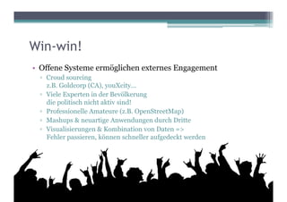 Win-win!
•  Offene Systeme ermöglichen externes Engagement
  ▫  Croud sourcing
     z.B. Goldcorp (CA), youXcity...
  ▫  Viele Experten in der Bevölkerung
     die politisch nicht aktiv sind!
  ▫  Professionelle Amateure (z.B. OpenStreetMap)
  ▫  Mashups & neuartige Anwendungen durch Dritte
  ▫  Visualisierungen & Kombination von Daten =>
     Fehler passieren, können schneller aufgedeckt werden
 