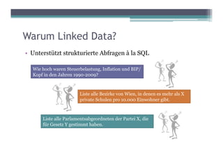 Warum Linked Data?
•  Unterstützt strukturierte Abfragen à la SQL

  Wie hoch waren Steuerbelastung, Inflation und BIP/
  Kopf in den Jahren 1990-2009?



                       Liste alle Bezirke von Wien, in denen es mehr als X
                       private Schulen pro 10.000 Einwohner gibt.



      Liste alle Parlamentsabgeordneten der Partei X, die
      für Gesetz Y gestimmt haben.
 