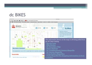 dc BIKES




           This information shown on the maps is all being pulled from
           the DC Data Catalog:
           * Bicycle Lane
           * Bike Routes
           * DC Boundary Map
           * Metro Stations
           * DC Neighborhood Clusters Shapefile
           * DC Streets Shapefile
           * Waterbodies Shapefiles
           * Parks ShapefileThe shopping information is from
           Craigslist.
 
