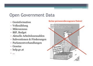 Open Government Data
                                 Keine personenbezogenen Daten!
•  Geoinformation
•  Volkszählung
•  Mikrozensus
•  BIP, Budget
•  Aktuelle Arbeitslosenzahlen
•  Subventionen & Förderungen
•  Parlamentverhandlungen
•  Gesetze
•  help.gv.at
•  ...
 