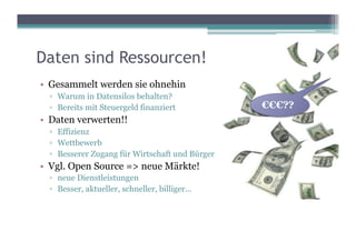 Daten sind Ressourcen!
•  Gesammelt werden sie ohnehin
  ▫  Warum in Datensilos behalten?
  ▫  Bereits mit Steuergeld finanziert           €€€??
•  Daten verwerten!!
  ▫  Effizienz
  ▫  Wettbewerb
  ▫  Besserer Zugang für Wirtschaft und Bürger
•  Vgl. Open Source => neue Märkte!
  ▫  neue Dienstleistungen
  ▫  Besser, aktueller, schneller, billiger...
 