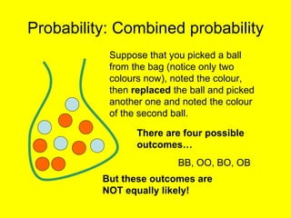 Probability: Combined probability Suppose that you picked a ball from the bag (notice only two colours now), noted the colour, then  replaced  the ball and picked another one and noted the colour of the second ball. There are four possible outcomes… BB, OO, BO, OB But these outcomes are NOT equally likely! 