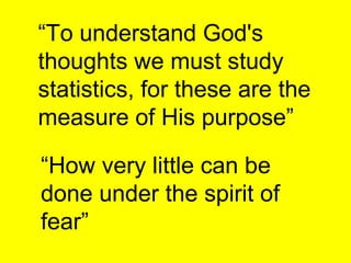 “ To understand God's thoughts we must study statistics, for these are the measure of His purpose”   “ How very little can be done under the spirit of fear”   