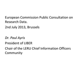 European Commission Public Consultation on
Research Data.
2nd July 2013, Brussels
Dr. Paul Ayris
President of LIBER
Chair of the LERU Chief Information Officers
Community
 