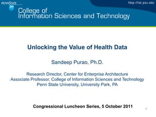 1
Unlocking the Value of Health Data
Sandeep Purao, Ph.D.
Research Director, Center for Enterprise Architecture
Associate Professor, College of Information Sciences and Technology
Penn State University, University Park, PA
Congressional Luncheon Series, 5 October 2011
 