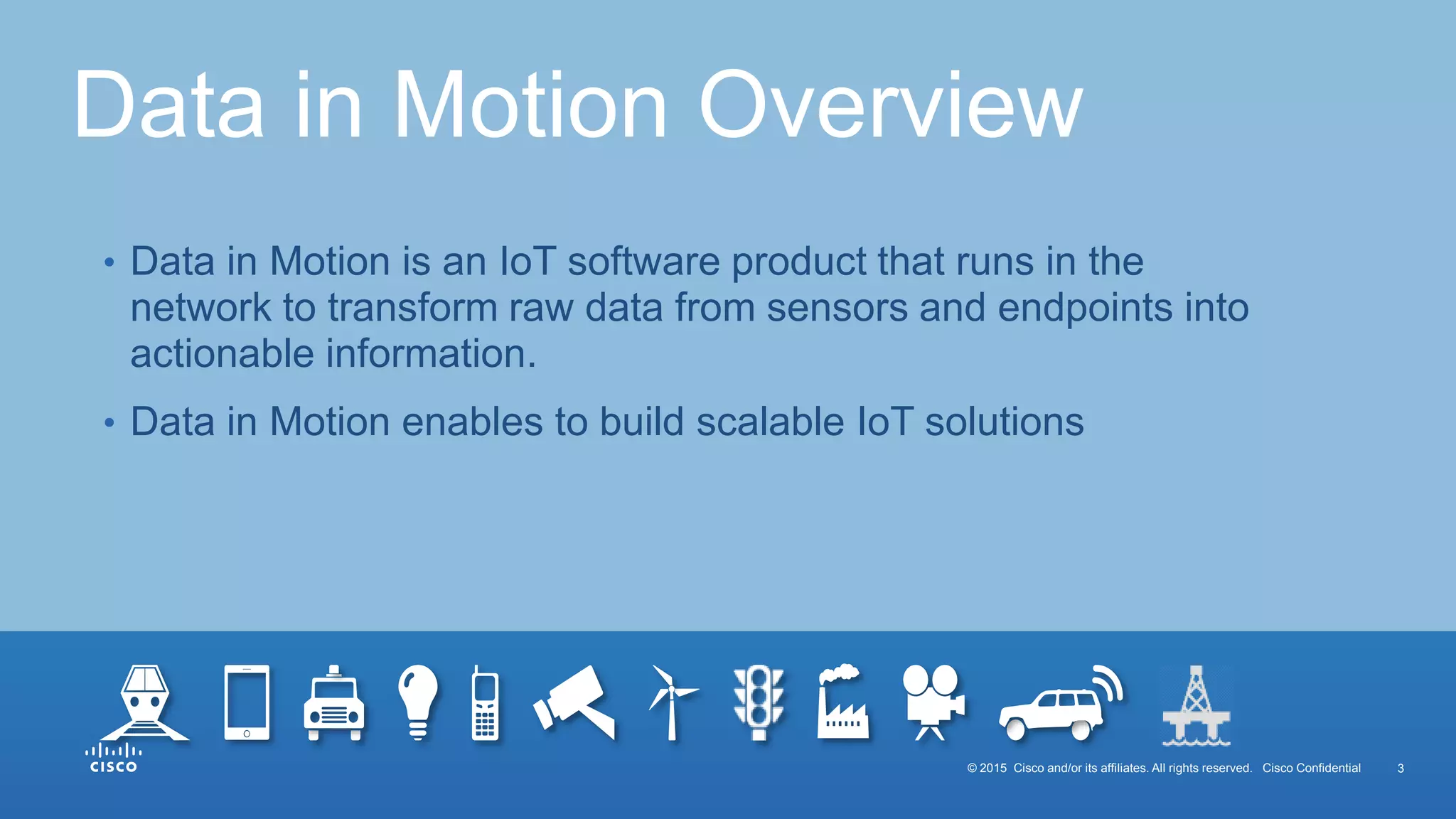© 2015 Cisco and/or its affiliates. All rights reserved. Cisco Confidential 3
• Data in Motion is an IoT software product that runs in the
network to transform raw data from sensors and endpoints into
actionable information.
• Data in Motion enables to build scalable IoT solutions
Data in Motion Overview
 