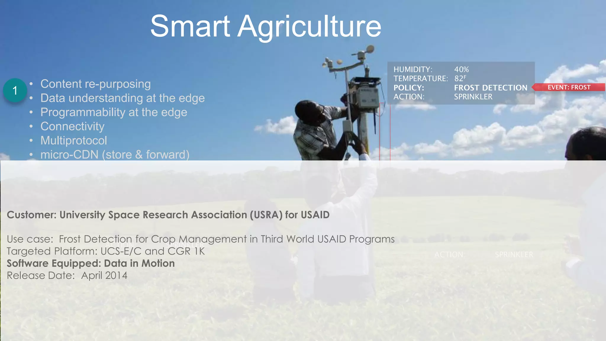 Cisco Confidential 8© 2013-2014 Cisco and/or its affiliates. All rights reserved.
Smart Agriculture
HUMIDITY: 40%
TEMPERATURE: 82F
ACTION: SPRINKLER
ACTION: SPRINKLER
ACTION: SPRINKLER
• Content re-purposing
• Data understanding at the edge
• Programmability at the edge
• Connectivity
• Multiprotocol
• micro-CDN (store & forward)
Customer: University Space Research Association (USRA) for USAID
Use case: Frost Detection for Crop Management in Third World USAID Programs
Targeted Platform: UCS-E/C and CGR 1K
Software Equipped: Data in Motion
Release Date: April 2014
1
 