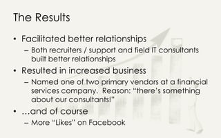 The Results
• Facilitated better relationships
– Both recruiters / support and field IT consultants
built better relationships
• Resulted in increased business
– Named one of two primary vendors at a financial
services company. Reason: “there’s something
about our consultants!”
• …and of course
– More “Likes” on Facebook
 